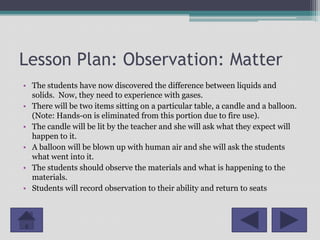 Lesson Plan: Observation: Matter
• The students have now discovered the difference between liquids and
  solids. Now, they need to experience with gases.
• There will be two items sitting on a particular table, a candle and a balloon.
  (Note: Hands-on is eliminated from this portion due to fire use).
• The candle will be lit by the teacher and she will ask what they expect will
  happen to it.
• A balloon will be blown up with human air and she will ask the students
  what went into it.
• The students should observe the materials and what is happening to the
  materials.
• Students will record observation to their ability and return to seats
 