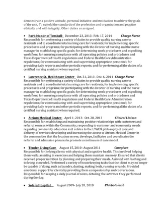 demonstrate a positive attitude, personal initiative and motivation to achieve the goals
of the unit, To uphold the standards of the profession and organization and practice
ethically and with integrity, Other duties as assigned.
 Park Manor of Tomball- December 23, 2013- Feb. 17, 2014 Charge Nurse
Responsible for performing a variety of duties to provide quality nursing care to
residents and to coordinate total nursing care for residents; for implementing specific
procedures and programs; for participating with the director of nursing and the nurse
manager in establishing specific goals; for determining work procedures and expediting
work flow; for ensuring compliance with all operating policies and procedures and
Texas Department of Health regulations and Federal Health Care Administration
regulations; for communicating with and supervising appropriate personnel; for
providing daily reports and other periodic reports; and for performing all the duties of a
certified nursing assistant when required.
 Lawrence St. Healthcare Center- Oct. 31, 2013- Dec. 6, 2014 Charge Nurse
Responsible for performing a variety of duties to provide quality nursing care to
residents and to coordinate total nursing care for residents; for implementing specific
procedures and programs; for participating with the director of nursing and the nurse
manager in establishing specific goals; for determining work procedures and expediting
work flow; for ensuring compliance with all operating policies and procedures and
Texas Department of Health regulations and Federal Health Care Administration
regulations; for communicating with and supervising appropriate personnel; for
providing daily reports and other periodic reports; and for performing all the duties of a
certified nursing assistant when required.
 Atrium Medical Center- April 1, 2013- Oct. 28, 2013 Clinical Liaison
Responsible for establishing and maintaining positive relationships with customers and
referral sources within the Community; responding to customer and community needs
regarding community education as it relates to the LTACH philosophy of care and
delivery of services; developing and increasing the access to Atrium Medical Center in
the communities that the location serves; develops, facilitates and coordinates the
referral and admission process to promote a continuum of care model.
 Tender Living Care August 15, 2010- August 2011 Caregiver
Responsible for helping clients with physical and cognitive health. This involved helping
them walk; assisting in exercises and helping them maintain memory. Ensured that clients
received proper nutrition by planning and preparing their meals. Assisted with bathing and
toileting as needed. Performed a variety of housekeeping tasks that the client may no longer
be capable of doing, such as laundry, dusting, making beds, running errands. Provided
emotional support for clients by providing them companionship and conversation.
Responsible for keeping a daily journal of notes, detailing the activities they performed
during the day.
 Solara Hospital August 2009- July 28, 2010 Phlebotomist
 