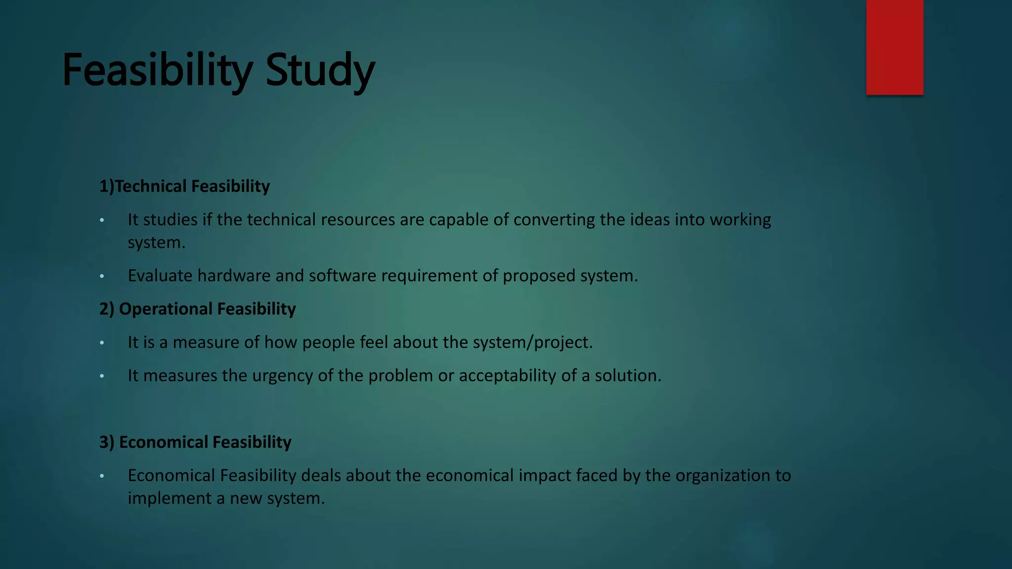 Feasibility Study
1)Technical Feasibility
• It studies if the technical resources are capable of converting the ideas into working
system.
• Evaluate hardware and software requirement of proposed system.
2) Operational Feasibility
• It is a measure of how people feel about the system/project.
• It measures the urgency of the problem or acceptability of a solution.
3) Economical Feasibility
• Economical Feasibility deals about the economical impact faced by the organization to
implement a new system.
 