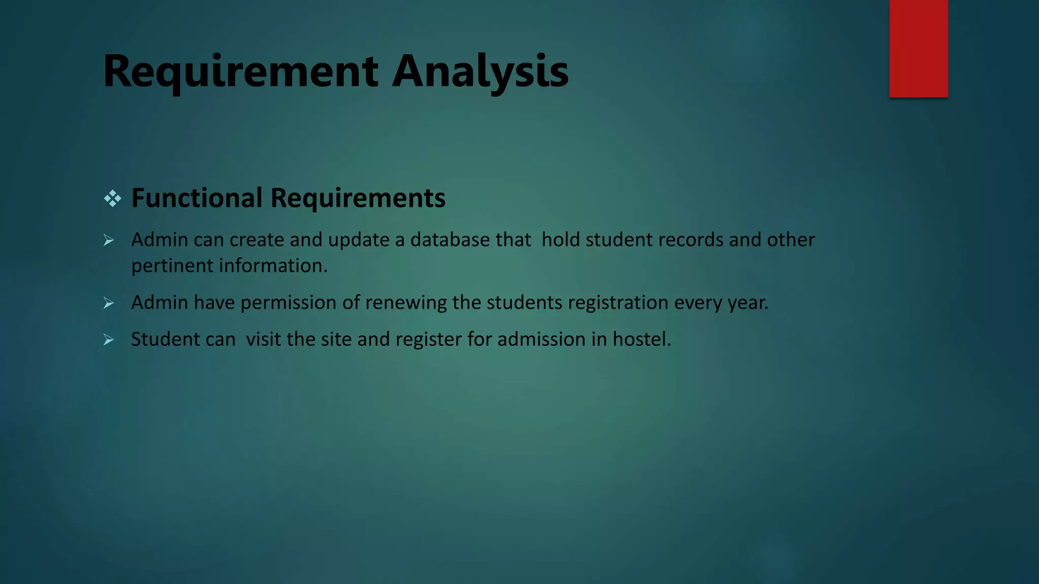 Requirement Analysis
 Functional Requirements
 Admin can create and update a database that hold student records and other
pertinent information.
 Admin have permission of renewing the students registration every year.
 Student can visit the site and register for admission in hostel.
 