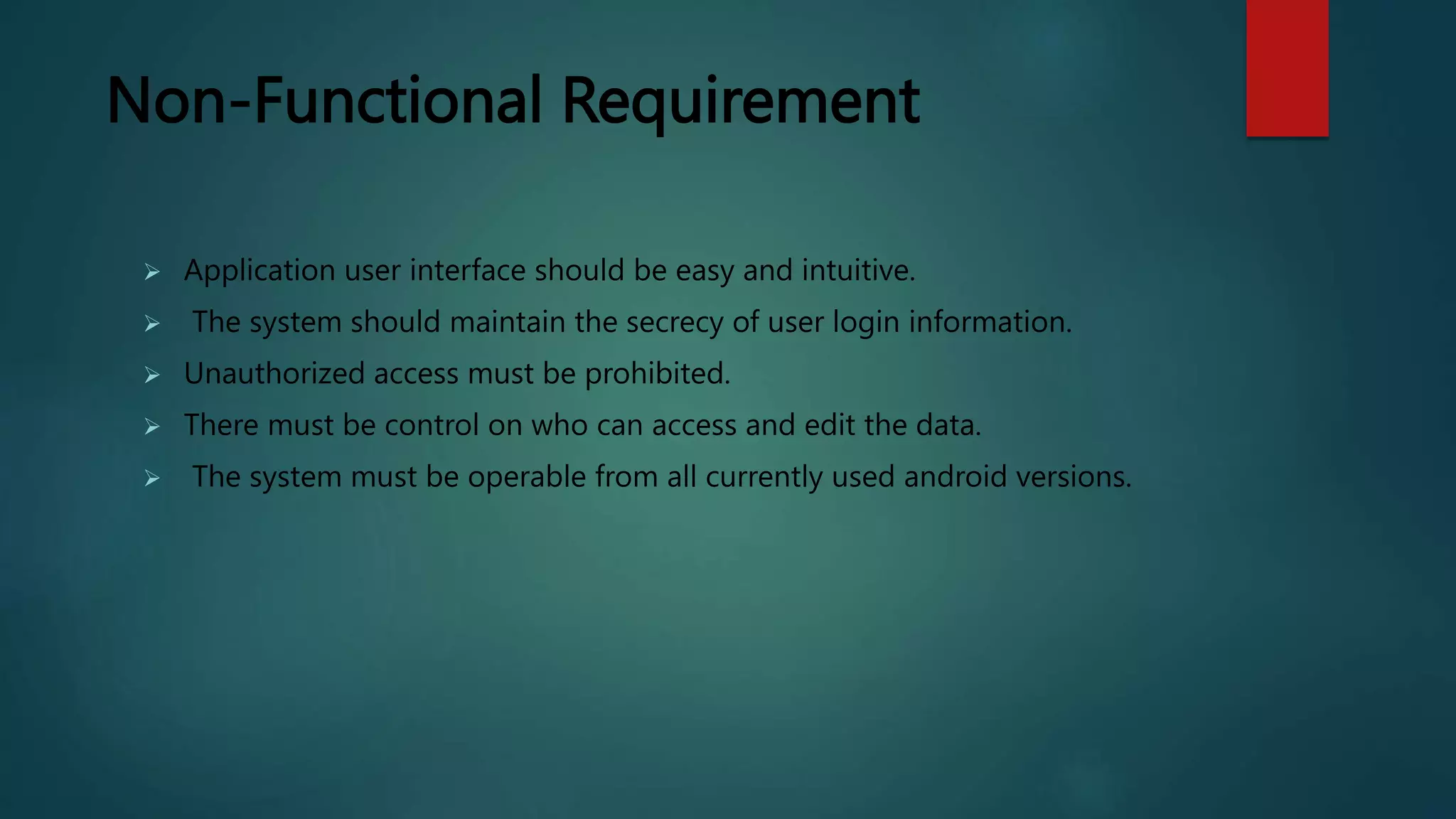 Non-Functional Requirement
 Application user interface should be easy and intuitive.
 The system should maintain the secrecy of user login information.
 Unauthorized access must be prohibited.
 There must be control on who can access and edit the data.
 The system must be operable from all currently used android versions.
 