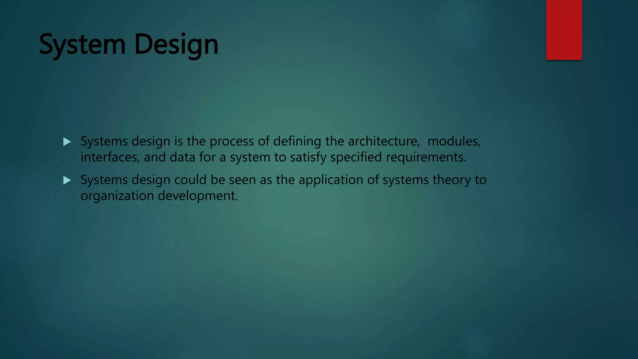 System Design
 Systems design is the process of defining the architecture, modules,
interfaces, and data for a system to satisfy specified requirements.
 Systems design could be seen as the application of systems theory to
organization development.
 