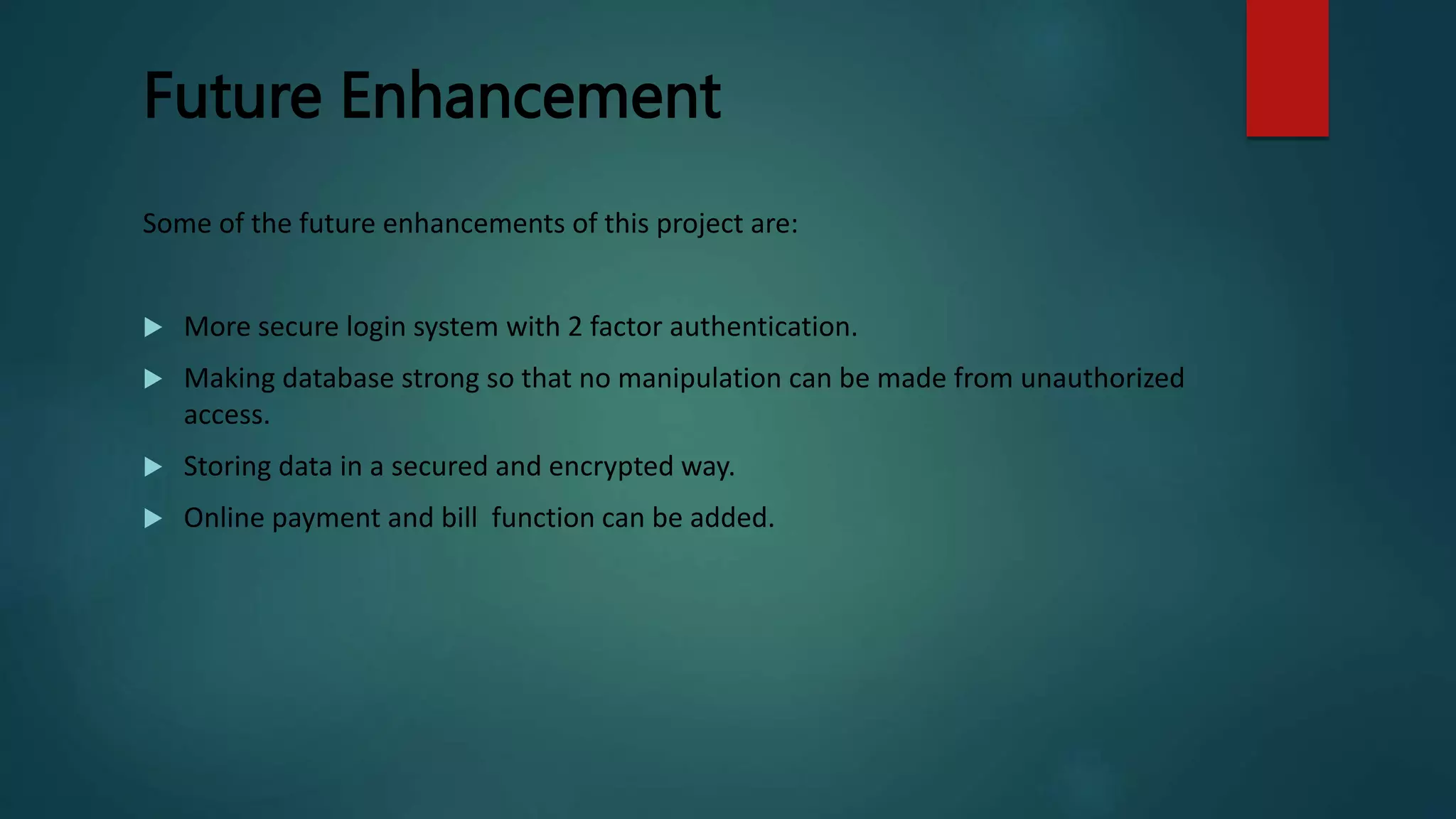 Future Enhancement
Some of the future enhancements of this project are:
 More secure login system with 2 factor authentication.
 Making database strong so that no manipulation can be made from unauthorized
access.
 Storing data in a secured and encrypted way.
 Online payment and bill function can be added.
 