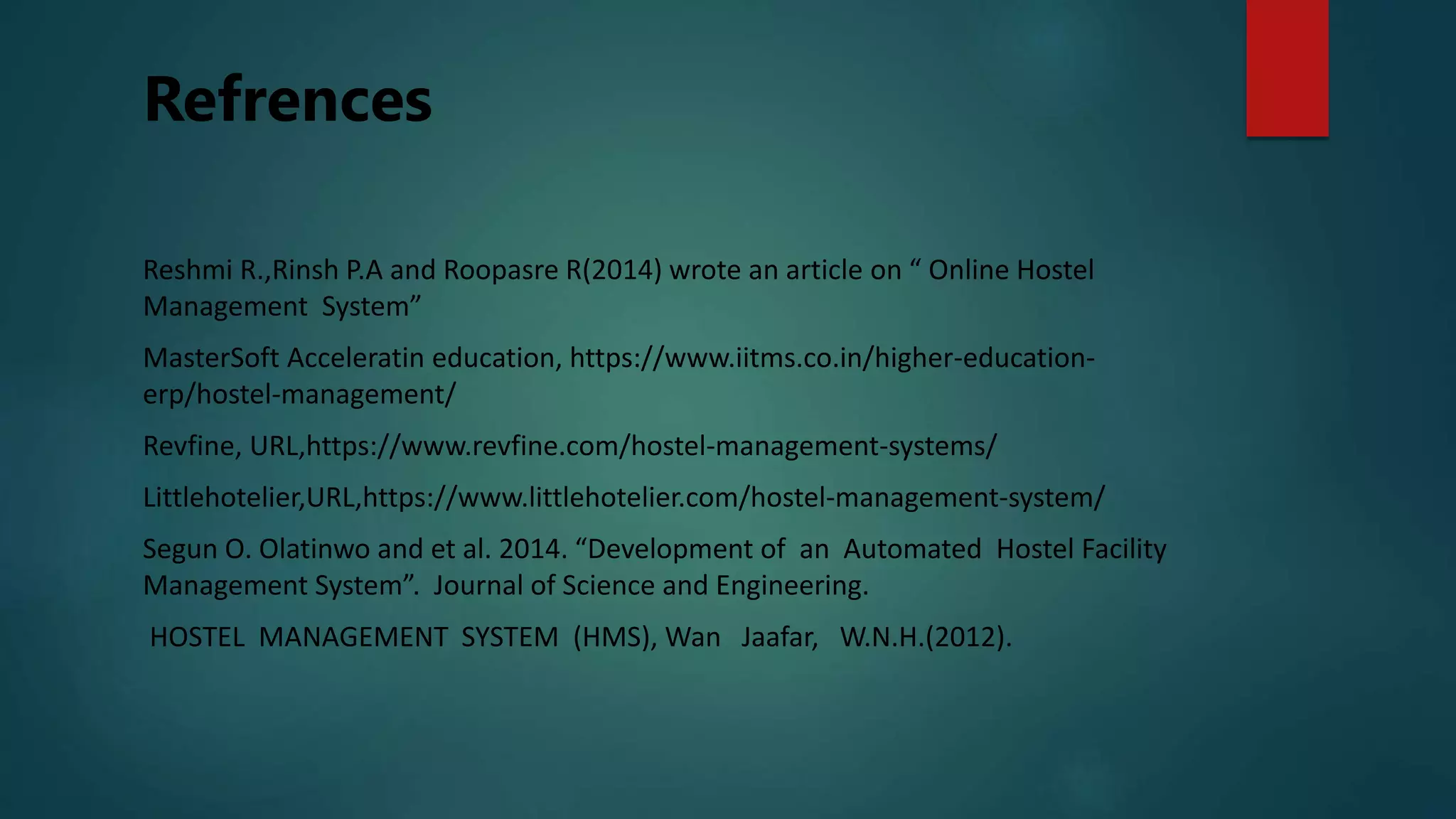 Refrences
Reshmi R.,Rinsh P.A and Roopasre R(2014) wrote an article on “ Online Hostel
Management System”
MasterSoft Acceleratin education, https://www.iitms.co.in/higher-education-
erp/hostel-management/
Revfine, URL,https://www.revfine.com/hostel-management-systems/
Littlehotelier,URL,https://www.littlehotelier.com/hostel-management-system/
Segun O. Olatinwo and et al. 2014. “Development of an Automated Hostel Facility
Management System”. Journal of Science and Engineering.
HOSTEL MANAGEMENT SYSTEM (HMS), Wan Jaafar, W.N.H.(2012).
 