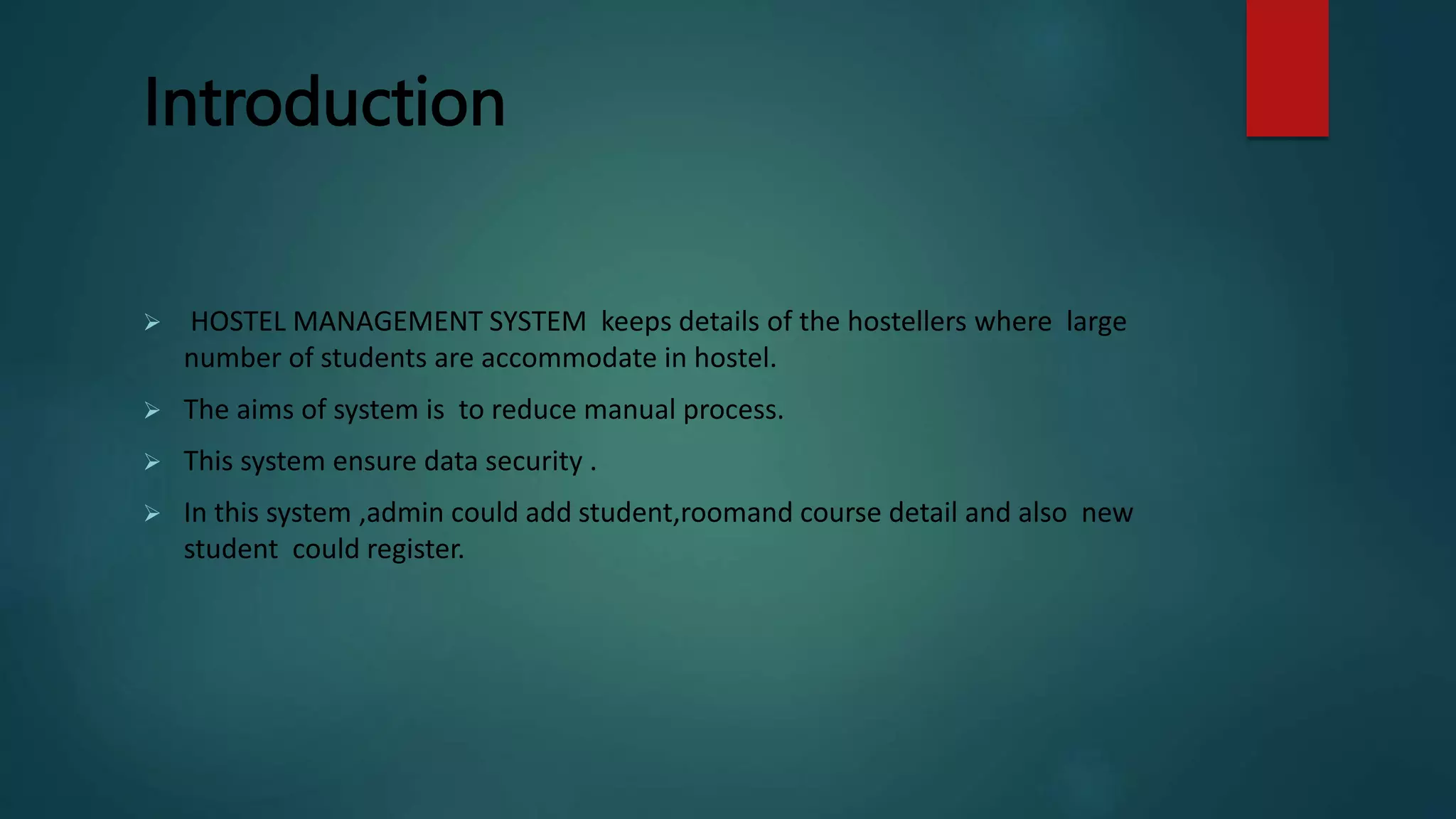 Introduction
 HOSTEL MANAGEMENT SYSTEM keeps details of the hostellers where large
number of students are accommodate in hostel.
 The aims of system is to reduce manual process.
 This system ensure data security .
 In this system ,admin could add student,roomand course detail and also new
student could register.
 