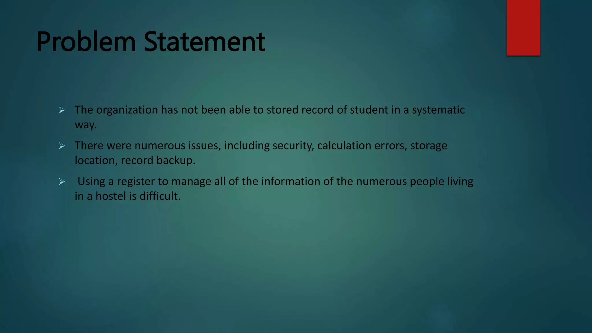 Problem Statement
 The organization has not been able to stored record of student in a systematic
way.
 There were numerous issues, including security, calculation errors, storage
location, record backup.
 Using a register to manage all of the information of the numerous people living
in a hostel is difficult.
 