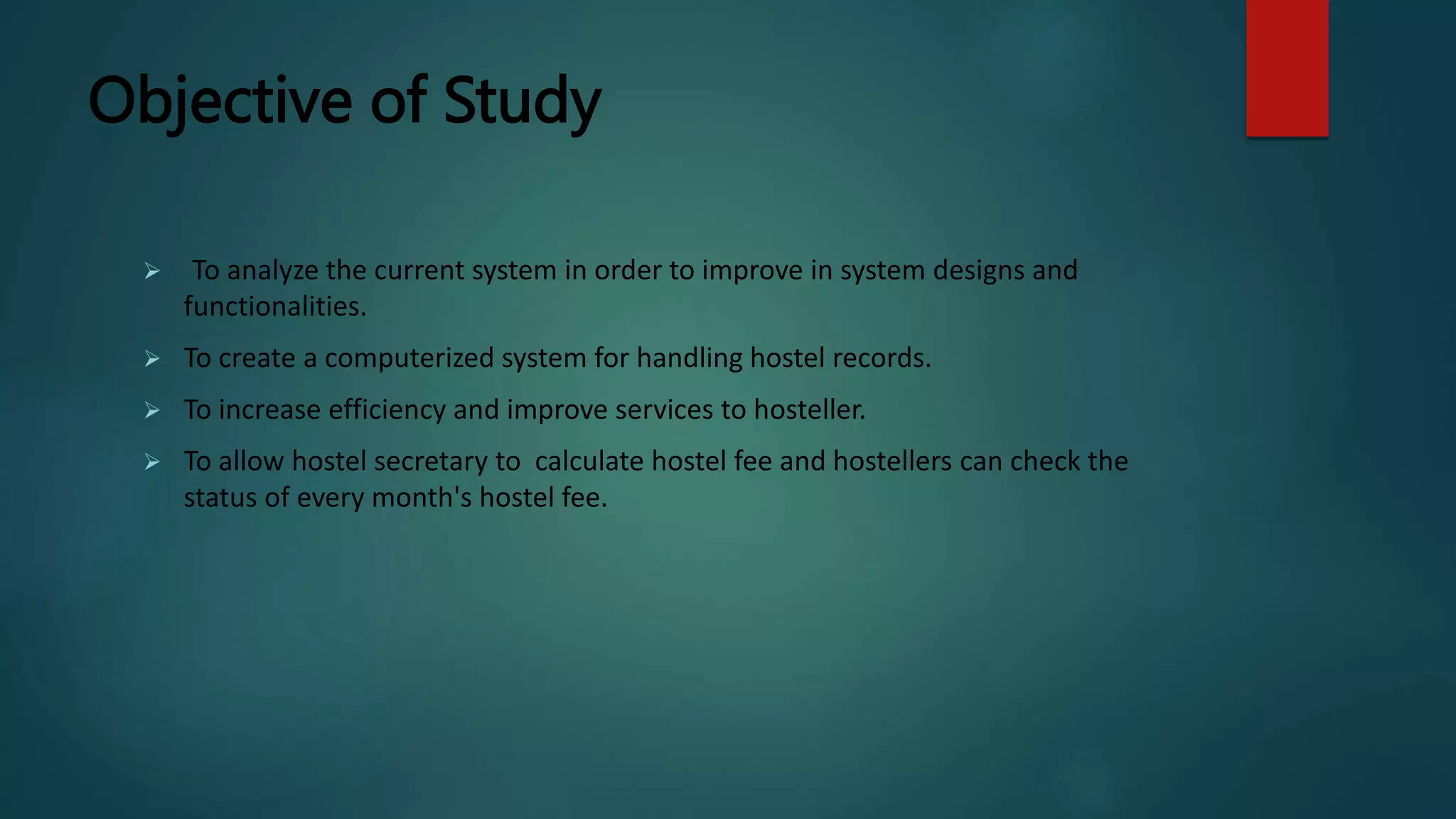 Objective of Study
 To analyze the current system in order to improve in system designs and
functionalities.
 To create a computerized system for handling hostel records.
 To increase efficiency and improve services to hosteller.
 To allow hostel secretary to calculate hostel fee and hostellers can check the
status of every month's hostel fee.
 