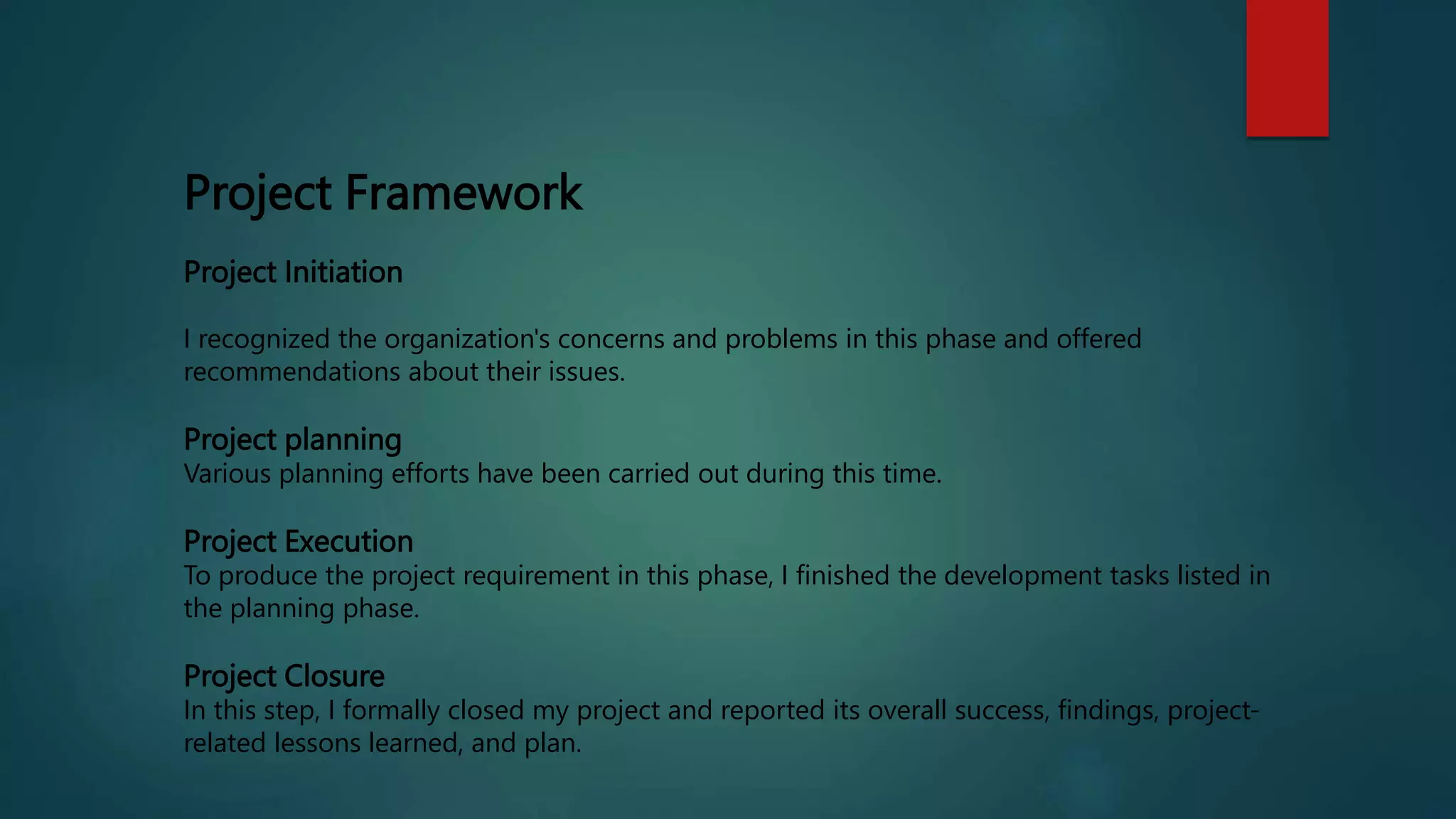 Project Framework
Project Initiation
I recognized the organization's concerns and problems in this phase and offered
recommendations about their issues.
Project planning
Various planning efforts have been carried out during this time.
Project Execution
To produce the project requirement in this phase, I finished the development tasks listed in
the planning phase.
Project Closure
In this step, I formally closed my project and reported its overall success, findings, project-
related lessons learned, and plan.
 