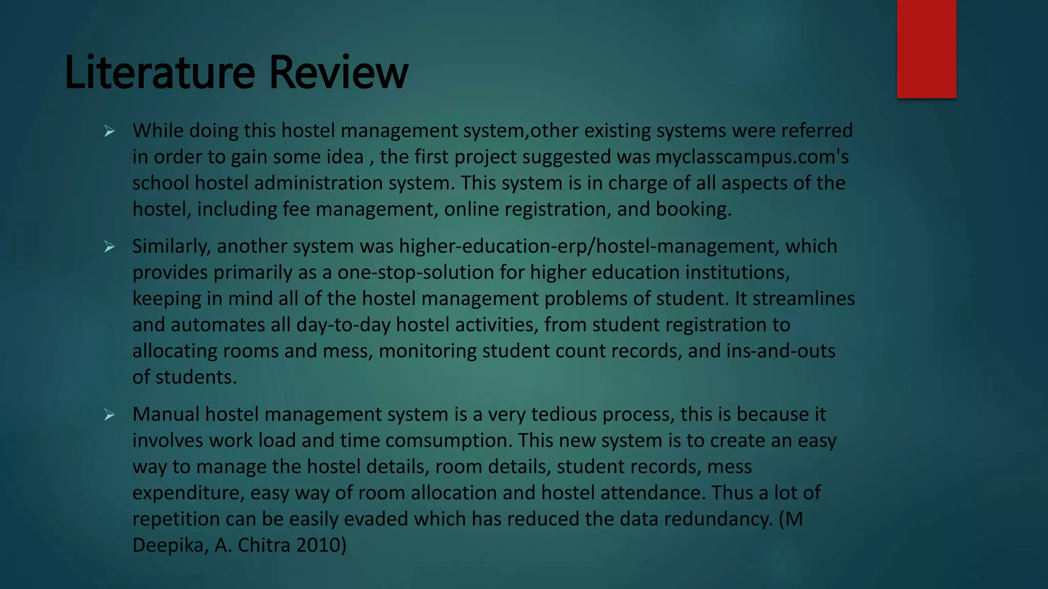 Literature Review
 While doing this hostel management system,other existing systems were referred
in order to gain some idea , the first project suggested was myclasscampus.com's
school hostel administration system. This system is in charge of all aspects of the
hostel, including fee management, online registration, and booking.
 Similarly, another system was higher-education-erp/hostel-management, which
provides primarily as a one-stop-solution for higher education institutions,
keeping in mind all of the hostel management problems of student. It streamlines
and automates all day-to-day hostel activities, from student registration to
allocating rooms and mess, monitoring student count records, and ins-and-outs
of students.
 Manual hostel management system is a very tedious process, this is because it
involves work load and time comsumption. This new system is to create an easy
way to manage the hostel details, room details, student records, mess
expenditure, easy way of room allocation and hostel attendance. Thus a lot of
repetition can be easily evaded which has reduced the data redundancy. (M
Deepika, A. Chitra 2010)
 