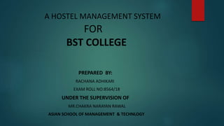 A HOSTEL MANAGEMENT SYSTEM
FOR
BST COLLEGE
PREPARED BY:
RACHANA ADHIKARI
EXAM ROLL NO:8564/18
UNDER THE SUPERVISION OF
MR.CHAKRA NARAYAN RAWAL
ASIAN SCHOOL OF MANAGEMENT & TECHNLOGY
 