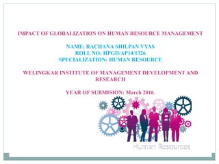 IMPACT OF GLOBALIZATION ON HUMAN RESOURCE MANAGEMENT
NAME: RACHANA SHILPAN VYAS
ROLL NO: HPGD/AP14/1326
SPECIALIZATION: HUMAN RESOURCE
WELINGKAR INSTITUTE OF MANAGEMENT DEVELOPMENT AND
RESEARCH
YEAR OF SUBMISION: March 2016.
 