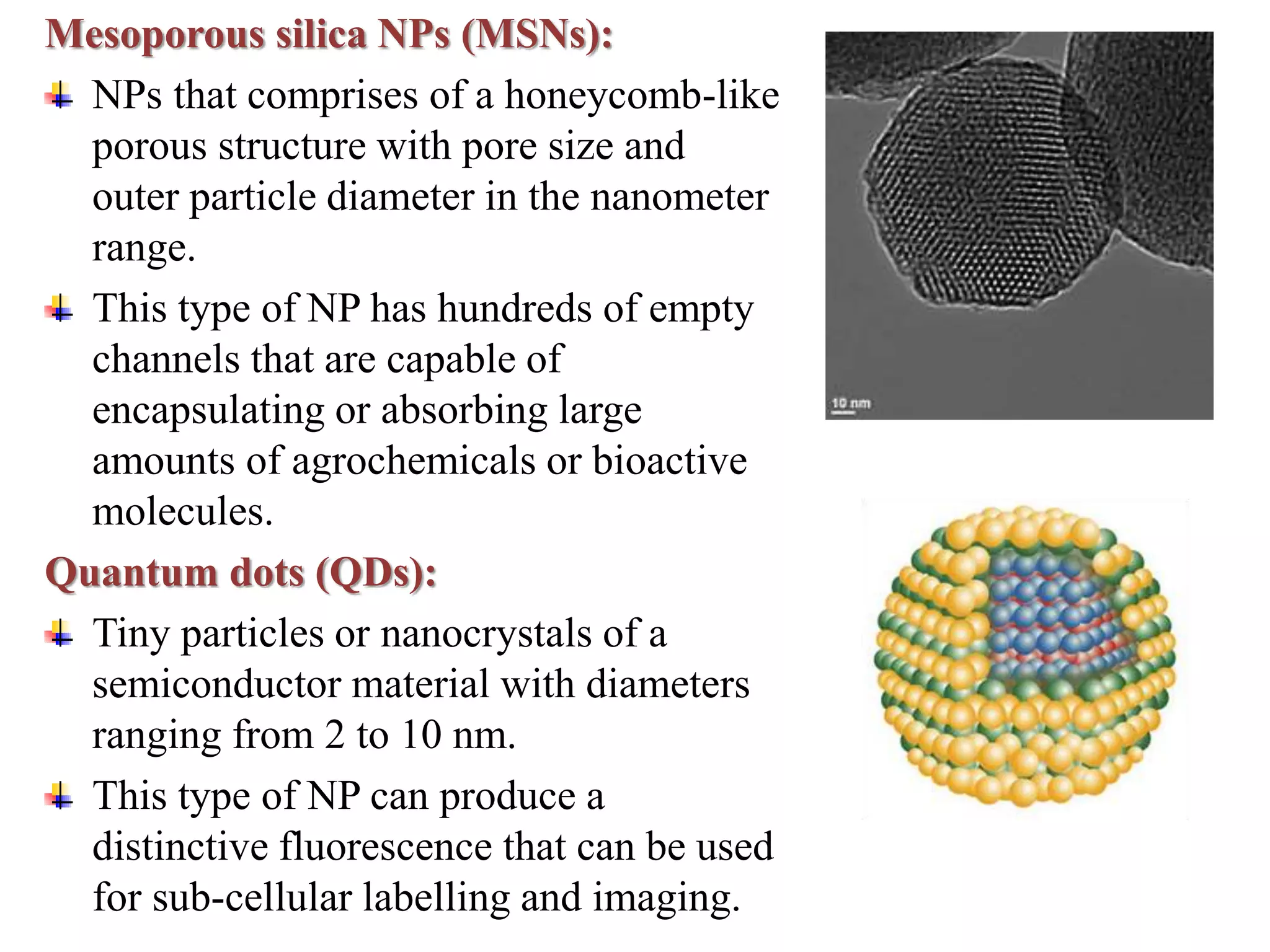 Mesoporous silica NPs (MSNs):
NPs that comprises of a honeycomb-like
porous structure with pore size and
outer particle diameter in the nanometer
range.
This type of NP has hundreds of empty
channels that are capable of
encapsulating or absorbing large
amounts of agrochemicals or bioactive
molecules.
Quantum dots (QDs):
Tiny particles or nanocrystals of a
semiconductor material with diameters
ranging from 2 to 10 nm.
This type of NP can produce a
distinctive fluorescence that can be used
for sub-cellular labelling and imaging.
 