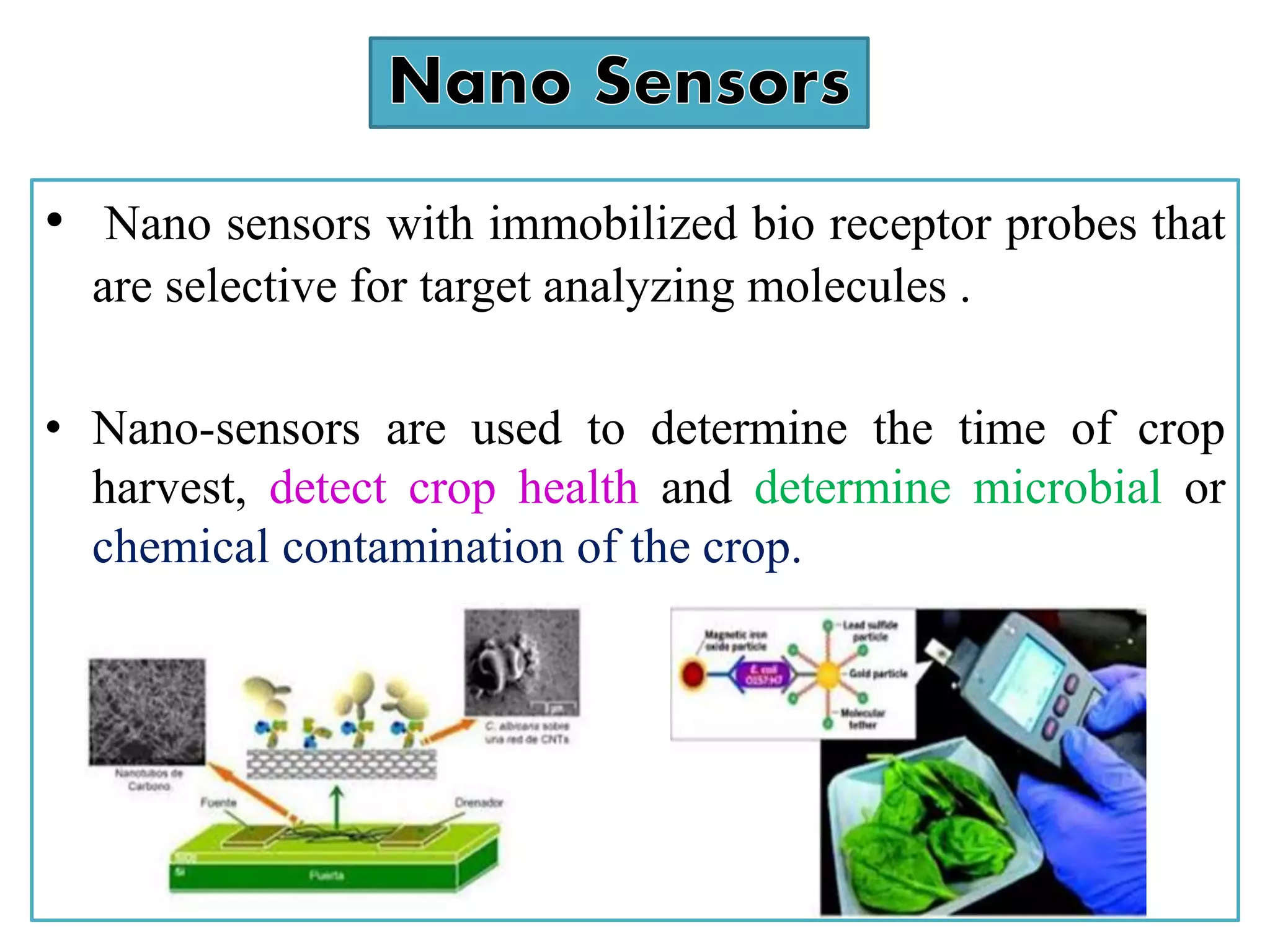 • Nano sensors with immobilized bio receptor probes that
are selective for target analyzing molecules .
• Nano-sensors are used to determine the time of crop
harvest, detect crop health and determine microbial or
chemical contamination of the crop.
 
