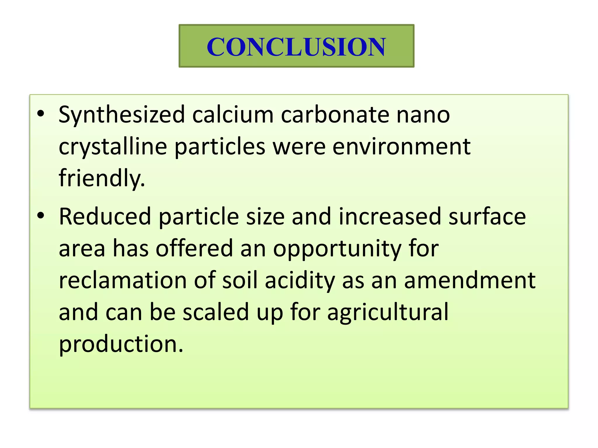 CONCLUSION
• Synthesized calcium carbonate nano
crystalline particles were environment
friendly.
• Reduced particle size and increased surface
area has offered an opportunity for
reclamation of soil acidity as an amendment
and can be scaled up for agricultural
production.
 