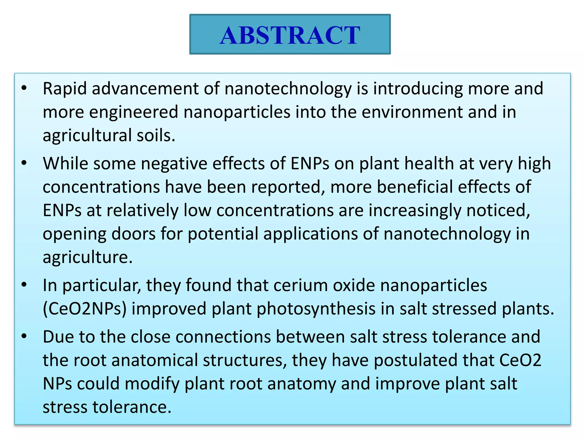 ABSTRACT
• Rapid advancement of nanotechnology is introducing more and
more engineered nanoparticles into the environment and in
agricultural soils.
• While some negative effects of ENPs on plant health at very high
concentrations have been reported, more beneficial effects of
ENPs at relatively low concentrations are increasingly noticed,
opening doors for potential applications of nanotechnology in
agriculture.
• In particular, they found that cerium oxide nanoparticles
(CeO2NPs) improved plant photosynthesis in salt stressed plants.
• Due to the close connections between salt stress tolerance and
the root anatomical structures, they have postulated that CeO2
NPs could modify plant root anatomy and improve plant salt
stress tolerance.
 