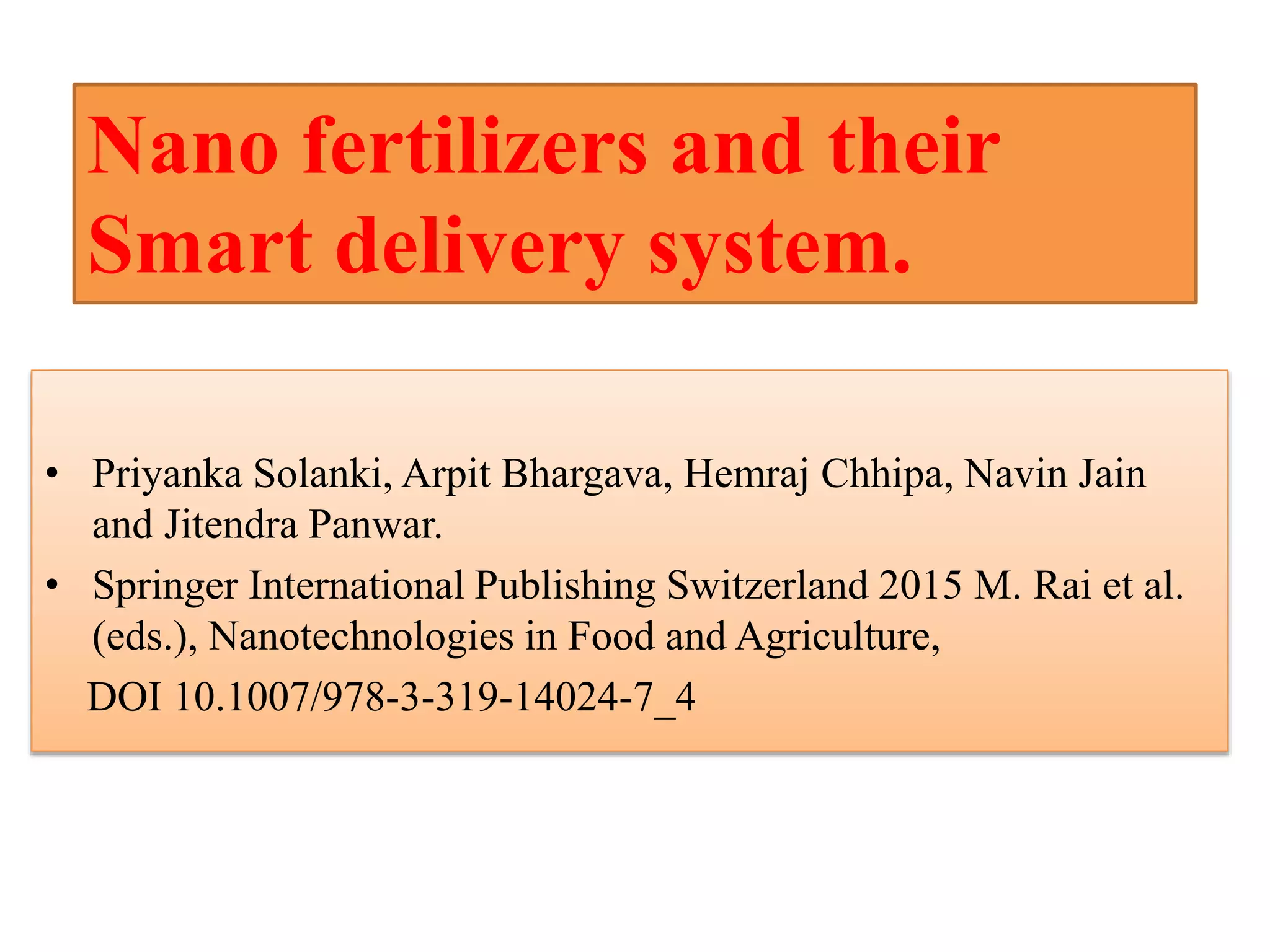 • Priyanka Solanki, Arpit Bhargava, Hemraj Chhipa, Navin Jain
and Jitendra Panwar.
• Springer International Publishing Switzerland 2015 M. Rai et al.
(eds.), Nanotechnologies in Food and Agriculture,
DOI 10.1007/978-3-319-14024-7_4
Nano fertilizers and their
Smart delivery system.
 