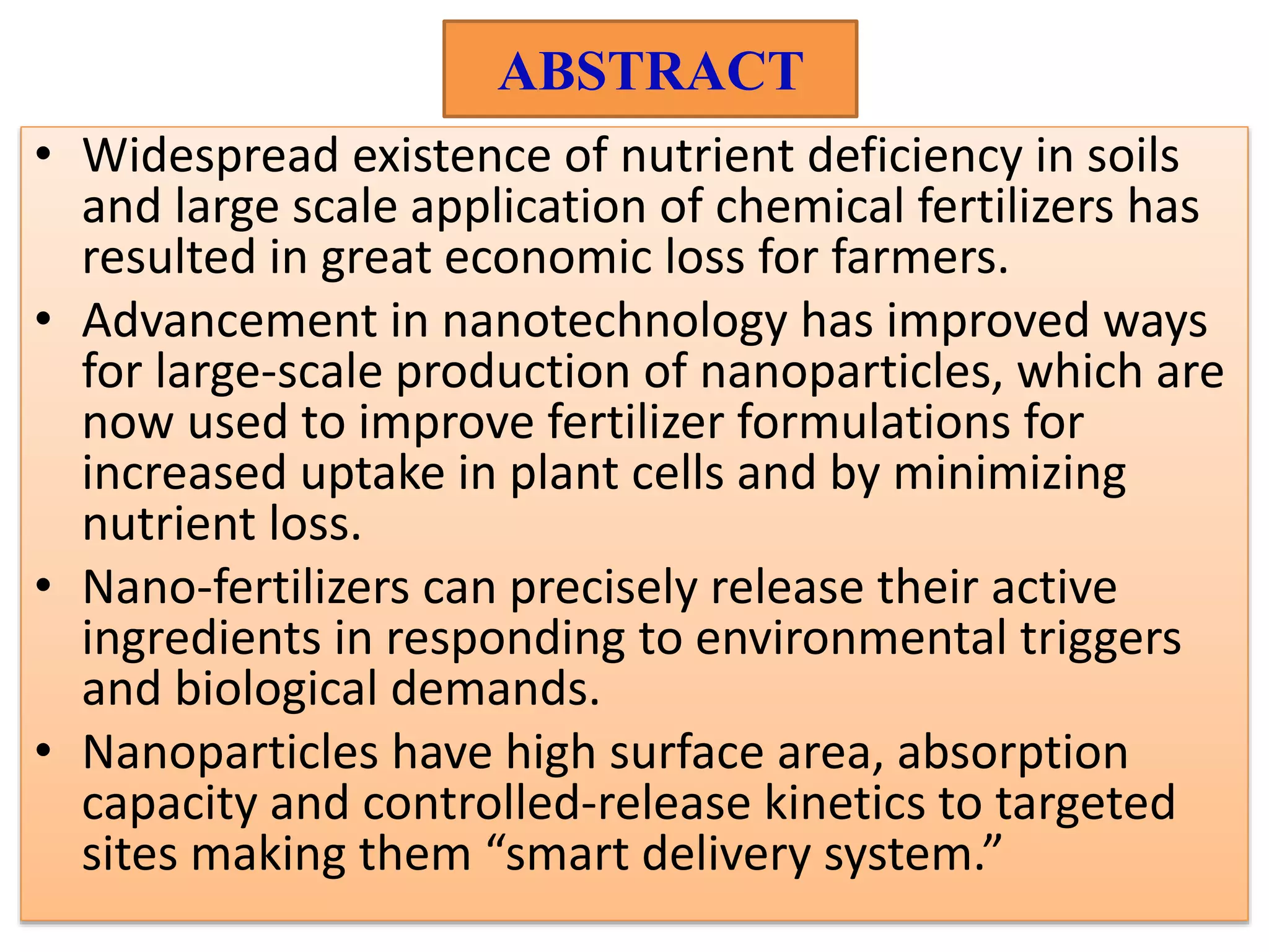 ABSTRACT
• Widespread existence of nutrient deficiency in soils
and large scale application of chemical fertilizers has
resulted in great economic loss for farmers.
• Advancement in nanotechnology has improved ways
for large-scale production of nanoparticles, which are
now used to improve fertilizer formulations for
increased uptake in plant cells and by minimizing
nutrient loss.
• Nano-fertilizers can precisely release their active
ingredients in responding to environmental triggers
and biological demands.
• Nanoparticles have high surface area, absorption
capacity and controlled-release kinetics to targeted
sites making them “smart delivery system.”
 