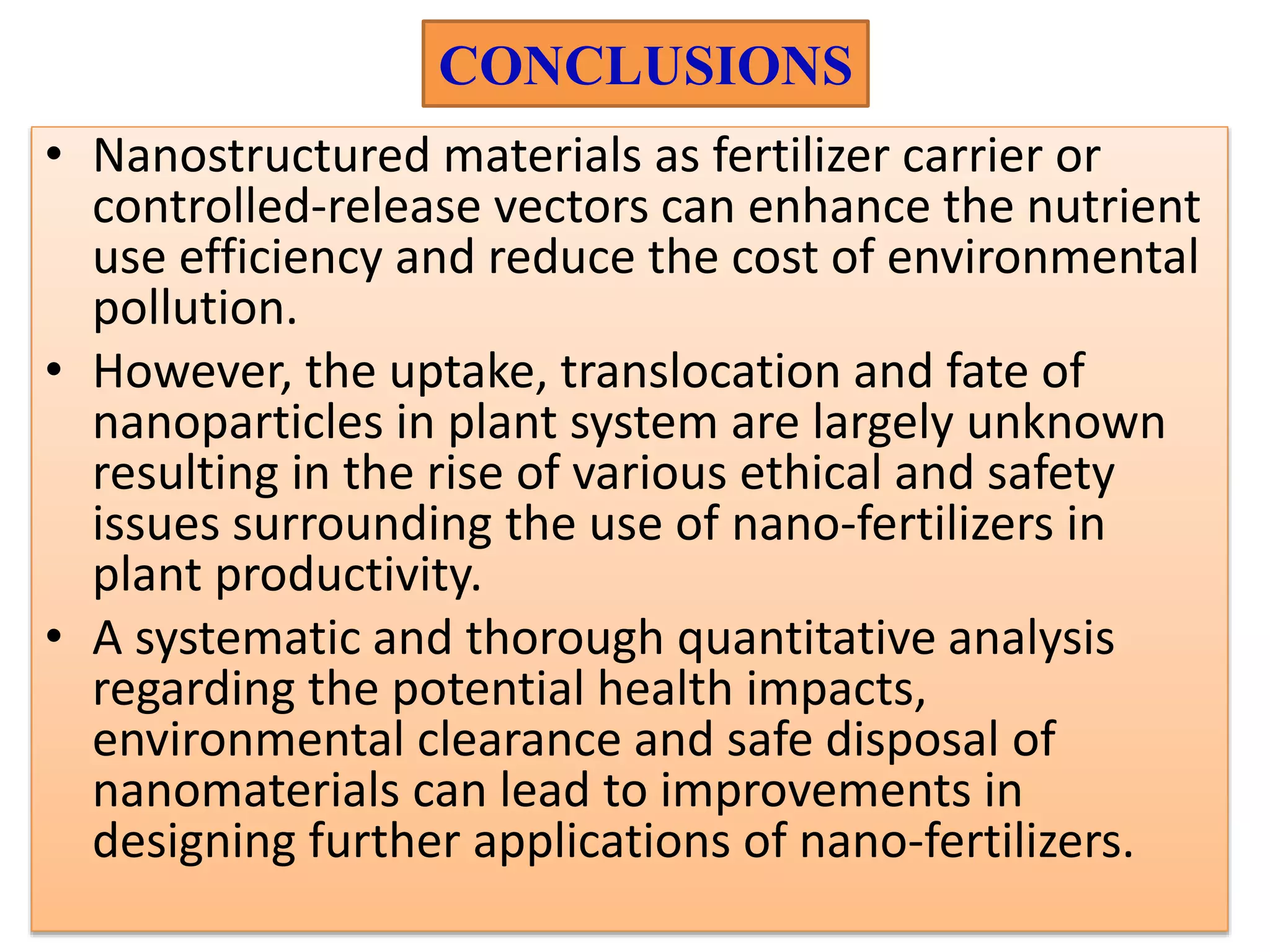 CONCLUSIONS
• Nanostructured materials as fertilizer carrier or
controlled-release vectors can enhance the nutrient
use efficiency and reduce the cost of environmental
pollution.
• However, the uptake, translocation and fate of
nanoparticles in plant system are largely unknown
resulting in the rise of various ethical and safety
issues surrounding the use of nano-fertilizers in
plant productivity.
• A systematic and thorough quantitative analysis
regarding the potential health impacts,
environmental clearance and safe disposal of
nanomaterials can lead to improvements in
designing further applications of nano-fertilizers.
 