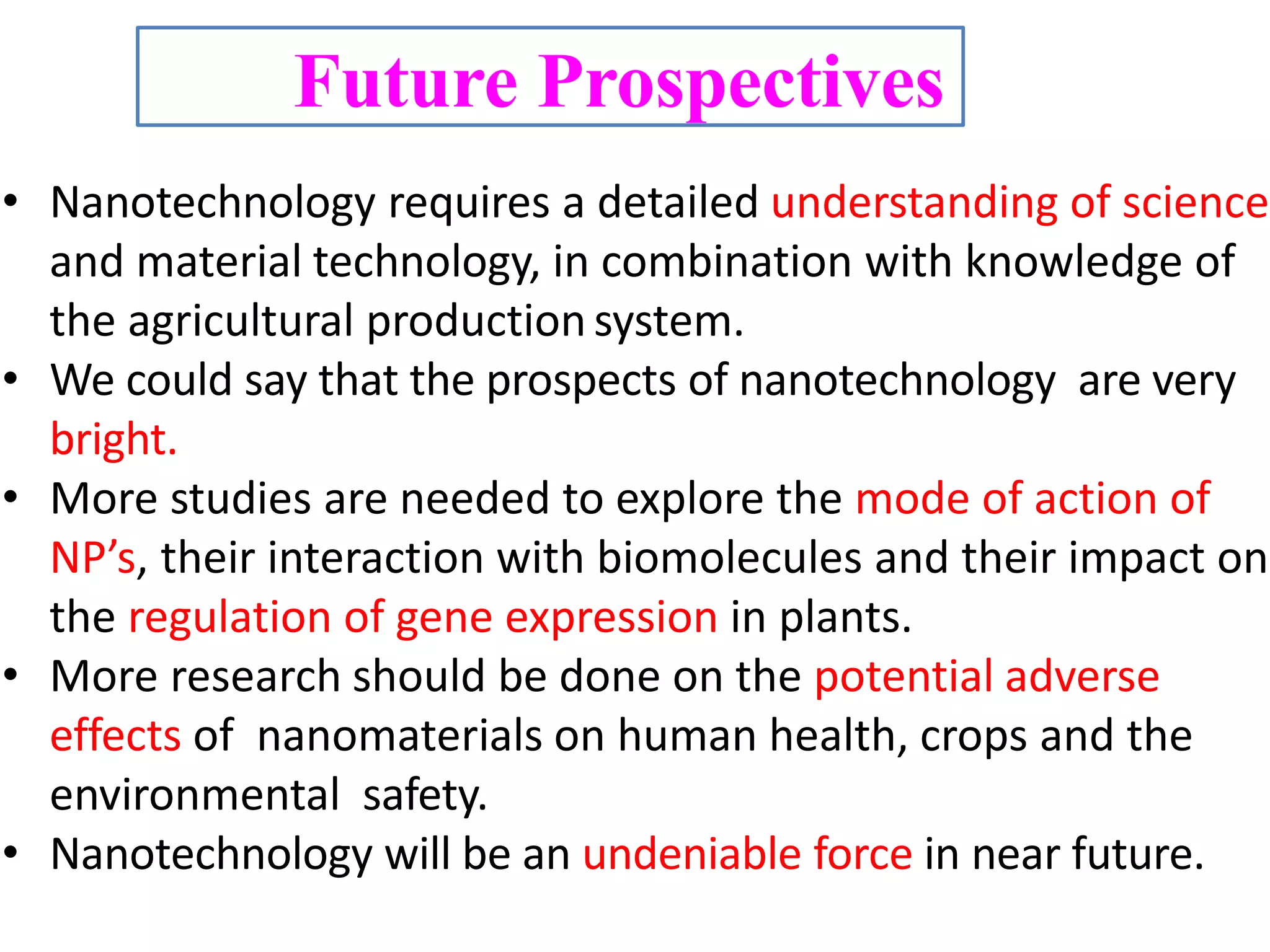 Future Prospectives
• Nanotechnology requires a detailed understanding of science
and material technology, in combination with knowledge of
the agricultural production system.
• We could say that the prospects of nanotechnology are very
bright.
• More studies are needed to explore the mode of action of
NP’s, their interaction with biomolecules and their impact on
the regulation of gene expression in plants.
• More research should be done on the potential adverse
effects of nanomaterials on human health, crops and the
environmental safety.
• Nanotechnology will be an undeniable force in near future.
 