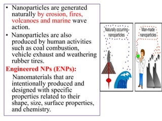 • Nanoparticles are generated
naturally by erosion, fires,
volcanoes and marine wave
action.
• Nanoparticles are also
produced by human activities
such as coal combustion,
vehicle exhaust and weathering
rubber tires.
Engineered NPs (ENPs):
Nanomaterials that are
intentionally produced and
designed with specific
properties related to their
shape, size, surface properties,
and chemistry.
 