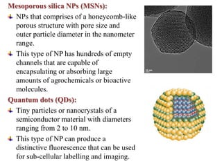 Mesoporous silica NPs (MSNs):
NPs that comprises of a honeycomb-like
porous structure with pore size and
outer particle diameter in the nanometer
range.
This type of NP has hundreds of empty
channels that are capable of
encapsulating or absorbing large
amounts of agrochemicals or bioactive
molecules.
Quantum dots (QDs):
Tiny particles or nanocrystals of a
semiconductor material with diameters
ranging from 2 to 10 nm.
This type of NP can produce a
distinctive fluorescence that can be used
for sub-cellular labelling and imaging.
 
