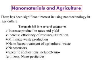 Nanomaterials and Agriculture
•
There has been significant interest in using nanotechnology in
agriculture.
The goals fall into several categories
 Increase production rates and yield
Increase efficiency of resource utilization
Minimize waste production
Nano-based treatment of agricultural waste
Nanosensors
Specific applications include:Nano-
fertilizers, Nano-pesticides
21
 