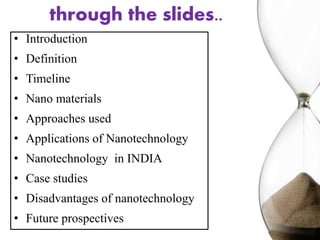 through the slides..
• Introduction
• Definition
• Timeline
• Nano materials
• Approaches used
• Applications of Nanotechnology
• Nanotechnology in INDIA
• Case studies
• Disadvantages of nanotechnology
• Future prospectives
 