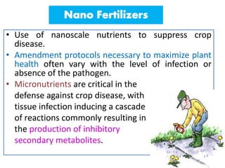 • Use of nanoscale nutrients to suppress crop
disease.
• Amendment protocols necessary to maximize plant
health often vary with the level of infection or
absence of the pathogen.
• Micronutrients are critical in the
defense against crop disease, with
tissue infection inducing a cascade
of reactions commonly resulting in
the production of inhibitory
secondary metabolites.
 