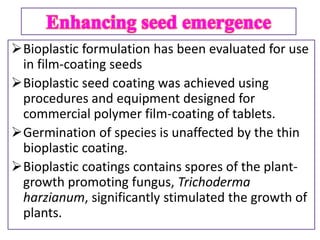 Bioplastic formulation has been evaluated for use
in film-coating seeds
Bioplastic seed coating was achieved using
procedures and equipment designed for
commercial polymer film-coating of tablets.
Germination of species is unaffected by the thin
bioplastic coating.
Bioplastic coatings contains spores of the plant-
growth promoting fungus, Trichoderma
harzianum, significantly stimulated the growth of
plants.
 
