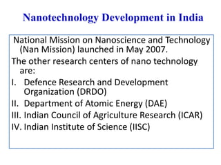 Nanotechnology Development in India
National Mission on Nanoscience and Technology
(Nan Mission) launched in May 2007.
The other research centers of nano technology
are:
I. Defence Research and Development
Organization (DRDO)
II. Department of Atomic Energy (DAE)
III. Indian Council of Agriculture Research (ICAR)
IV. Indian Institute of Science (IISC)
 