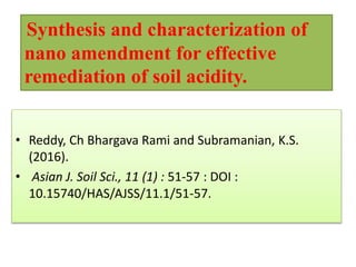 • Reddy, Ch Bhargava Rami and Subramanian, K.S.
(2016).
• Asian J. Soil Sci., 11 (1) : 51-57 : DOI :
10.15740/HAS/AJSS/11.1/51-57.
Synthesis and characterization of
nano amendment for effective
remediation of soil acidity.
 