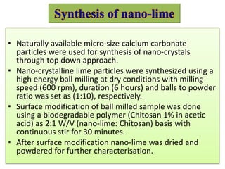 • Naturally available micro-size calcium carbonate
particles were used for synthesis of nano-crystals
through top down approach.
• Nano-crystalline lime particles were synthesized using a
high energy ball milling at dry conditions with milling
speed (600 rpm), duration (6 hours) and balls to powder
ratio was set as (1:10), respectively.
• Surface modification of ball milled sample was done
using a biodegradable polymer (Chitosan 1% in acetic
acid) as 2:1 W/V (nano-lime: Chitosan) basis with
continuous stir for 30 minutes.
• After surface modification nano-lime was dried and
powdered for further characterisation.
 