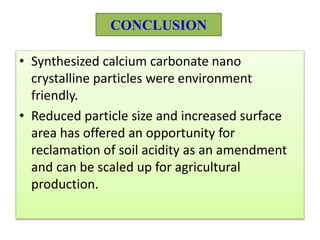 CONCLUSION
• Synthesized calcium carbonate nano
crystalline particles were environment
friendly.
• Reduced particle size and increased surface
area has offered an opportunity for
reclamation of soil acidity as an amendment
and can be scaled up for agricultural
production.
 