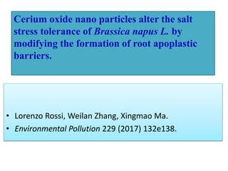 • Lorenzo Rossi, Weilan Zhang, Xingmao Ma.
• Environmental Pollution 229 (2017) 132e138.
Cerium oxide nano particles alter the salt
stress tolerance of Brassica napus L. by
modifying the formation of root apoplastic
barriers.
 