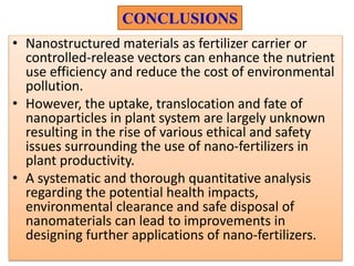CONCLUSIONS
• Nanostructured materials as fertilizer carrier or
controlled-release vectors can enhance the nutrient
use efficiency and reduce the cost of environmental
pollution.
• However, the uptake, translocation and fate of
nanoparticles in plant system are largely unknown
resulting in the rise of various ethical and safety
issues surrounding the use of nano-fertilizers in
plant productivity.
• A systematic and thorough quantitative analysis
regarding the potential health impacts,
environmental clearance and safe disposal of
nanomaterials can lead to improvements in
designing further applications of nano-fertilizers.
 