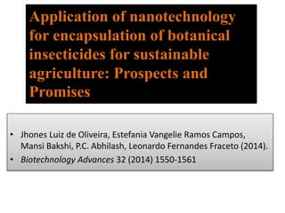 • Jhones Luiz de Oliveira, Estefania Vangelie Ramos Campos,
Mansi Bakshi, P.C. Abhilash, Leonardo Fernandes Fraceto (2014).
• Biotechnology Advances 32 (2014) 1550-1561
Application of nanotechnology
for encapsulation of botanical
insecticides for sustainable
agriculture: Prospects and
Promises
 