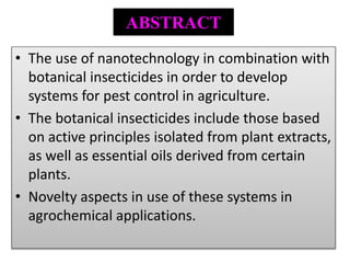 ABSTRACT
• The use of nanotechnology in combination with
botanical insecticides in order to develop
systems for pest control in agriculture.
• The botanical insecticides include those based
on active principles isolated from plant extracts,
as well as essential oils derived from certain
plants.
• Novelty aspects in use of these systems in
agrochemical applications.
 