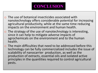 o The use of botanical insecticides associated with
nanotechnology offers considerable potential for increasing
agricultural productivity, while at the same time reducing
impacts on the environment and human health.
o The strategy of the use of nanotechnology is interesting,
since it can help to mitigate adverse impacts of
agrochemicals on the environment and to the human
health.
o The main difficulties that need to be addressed before this
technology can be fully commercialized includes the issue of
scalability of nanocarrier production, as well as the
production of extracts, essential oils and isolated active
principles in the quantities required to control agricultural
pests.
CONCLUSION
 