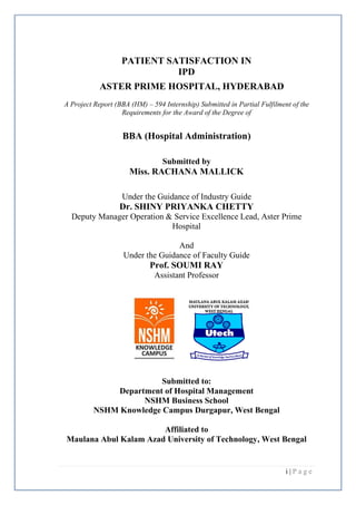 i | P a g e
PATIENT SATISFACTION IN
IPD
ASTER PRIME HOSPITAL, HYDERABAD
A Project Report (BBA (HM) – 594 Internship) Submitted in Partial Fulfilment of the
Requirements for the Award of the Degree of
BBA (Hospital Administration)
Submitted by
Miss. RACHANA MALLICK
Under the Guidance of Industry Guide
Dr. SHINY PRIYANKA CHETTY
Deputy Manager Operation & Service Excellence Lead, Aster Prime
Hospital
And
Under the Guidance of Faculty Guide
Prof. SOUMI RAY
Assistant Professor
Submitted to:
Department of Hospital Management
NSHM Business School
NSHM Knowledge Campus Durgapur, West Bengal
Affiliated to
Maulana Abul Kalam Azad University of Technology, West Bengal
 