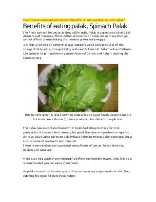 http://www.rachanascuisines.com/benefits-of-eating-palak-spinach-palak/

Benefits of eating palak, Spinach Palak
The Fresh spinach leaves or as they call in India, Palak is a great source of vital
vitamins and minerals. The nutritional benefits of palak are so many that you
cannot afford to miss eating this humble green leafy veggie.
It is highly rich in Iron content. It also happens to be a great source of the
omega-3 fatty acids, omega-6 fatty acids and Vitamin-K. Vitamin A and Vitamin
C in Spinach help in preventing many forms of Cancer and help in making the
bones strong.

This humble green is also known to reduce blood sugar levels cleaning up the
toxins in one’s stomach, hence is advised for diabetic people too.
The palak leaves contain folate which helps lactating mothers for milk
generation. It is also a best remedy for good skin care and protection against
UV rays. Palak Juice taken on a daily basis helps to improve skin tone too. Quite
a storehouse of nutrients and minerals.
These leaves are known to prevent many forms of cancer, heart ailments,
strokes and Cataract.
Make sure you wash them thoroughly before cooking the leaves. Also, it is best
recommended you consume them fresh.
As palak is one of my favourite greens, I dare not miss any recipes made out of it. Keep
watching this space for more Palak recipes!

 