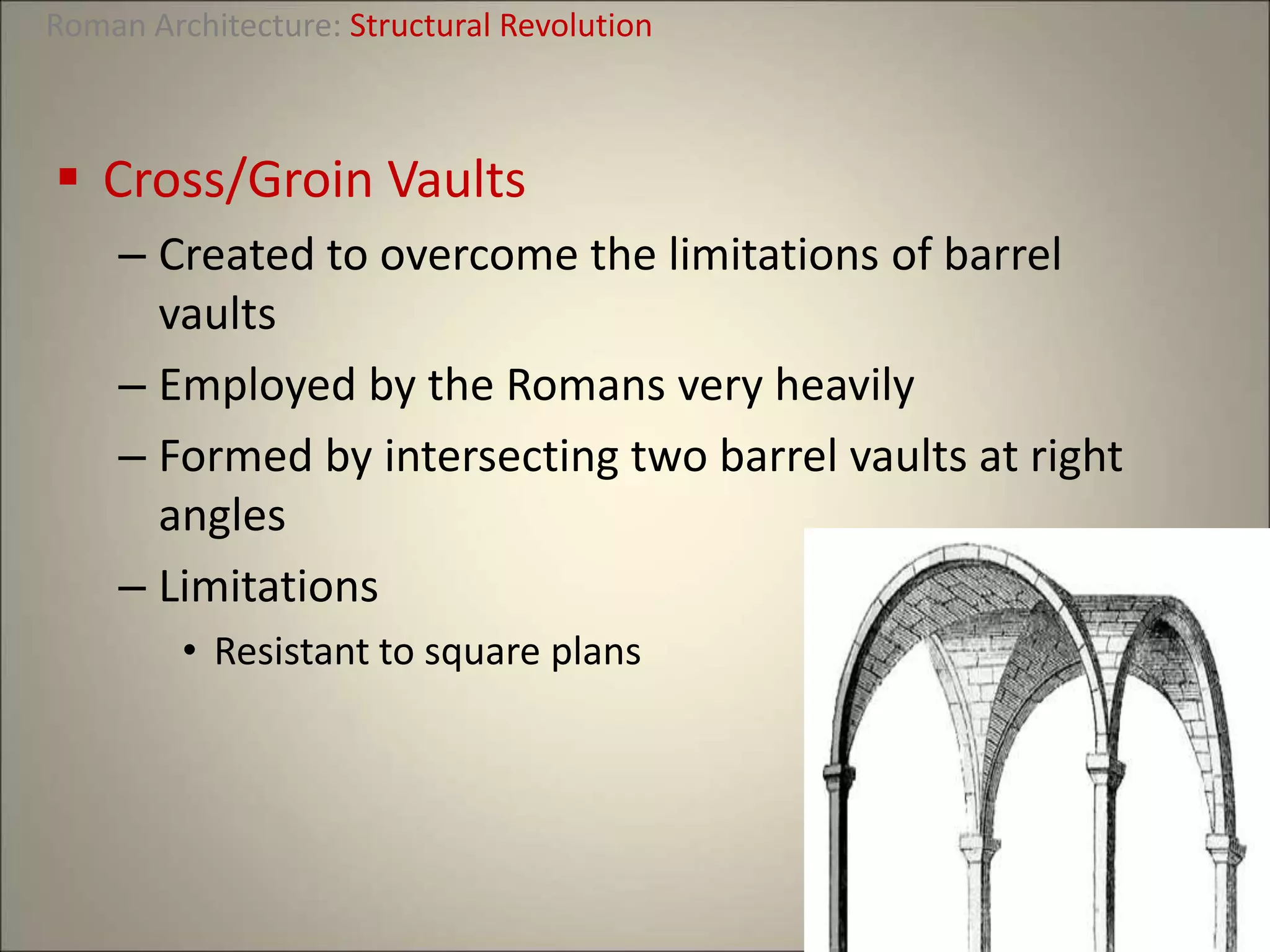  Cross/Groin Vaults
– Created to overcome the limitations of barrel
vaults
– Employed by the Romans very heavily
– Formed by intersecting two barrel vaults at right
angles
– Limitations
• Resistant to square plans
Roman Architecture: Structural Revolution
 