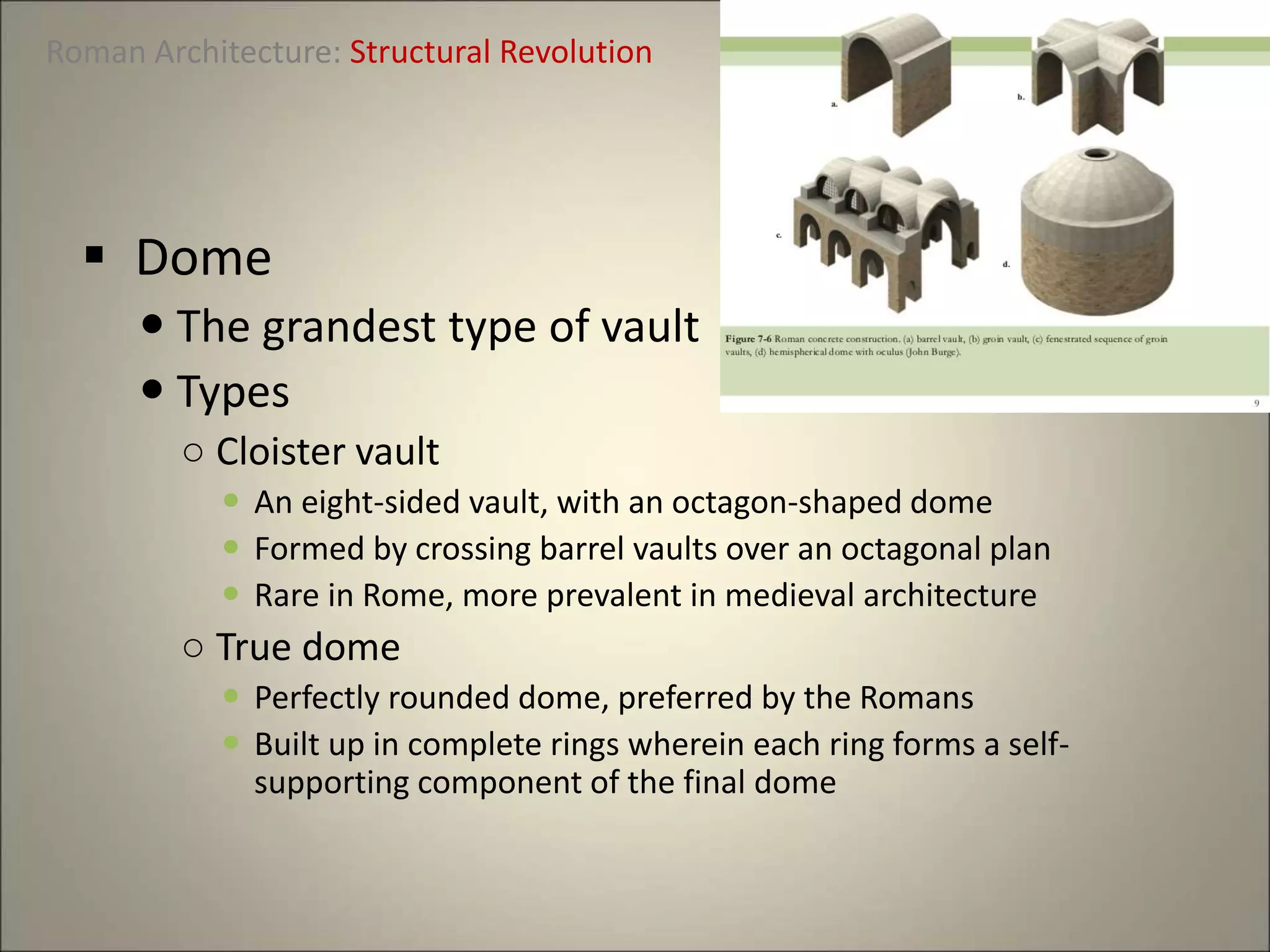 Roman Architecture: Structural Revolution
 Dome
 The grandest type of vault
 Types
○ Cloister vault
 An eight-sided vault, with an octagon-shaped dome
 Formed by crossing barrel vaults over an octagonal plan
 Rare in Rome, more prevalent in medieval architecture
○ True dome
 Perfectly rounded dome, preferred by the Romans
 Built up in complete rings wherein each ring forms a self-
supporting component of the final dome
 
