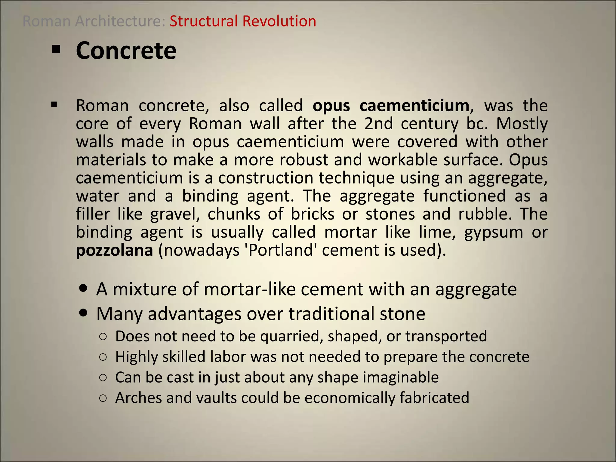  Concrete
 Roman concrete, also called opus caementicium, was the
core of every Roman wall after the 2nd century bc. Mostly
walls made in opus caementicium were covered with other
materials to make a more robust and workable surface. Opus
caementicium is a construction technique using an aggregate,
water and a binding agent. The aggregate functioned as a
filler like gravel, chunks of bricks or stones and rubble. The
binding agent is usually called mortar like lime, gypsum or
pozzolana (nowadays 'Portland' cement is used).
 A mixture of mortar-like cement with an aggregate
 Many advantages over traditional stone
○ Does not need to be quarried, shaped, or transported
○ Highly skilled labor was not needed to prepare the concrete
○ Can be cast in just about any shape imaginable
○ Arches and vaults could be economically fabricated
Roman Architecture: Structural Revolution
 