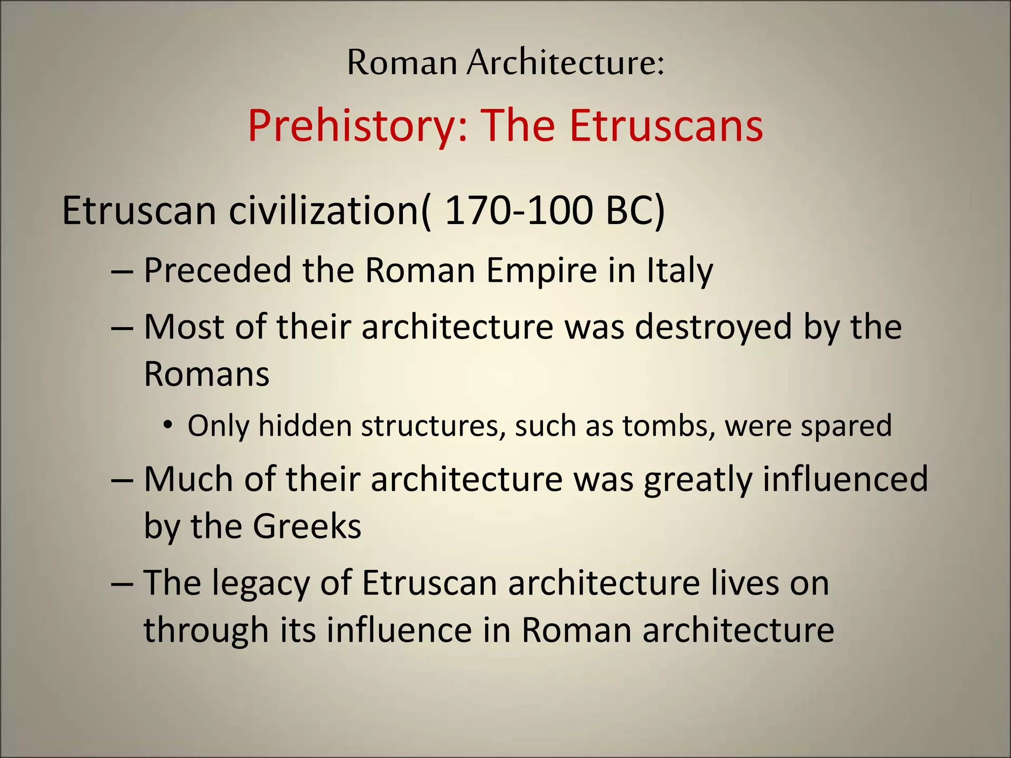 Roman Architecture:
Prehistory: The Etruscans
Etruscan civilization( 170-100 BC)
– Preceded the Roman Empire in Italy
– Most of their architecture was destroyed by the
Romans
• Only hidden structures, such as tombs, were spared
– Much of their architecture was greatly influenced
by the Greeks
– The legacy of Etruscan architecture lives on
through its influence in Roman architecture
 