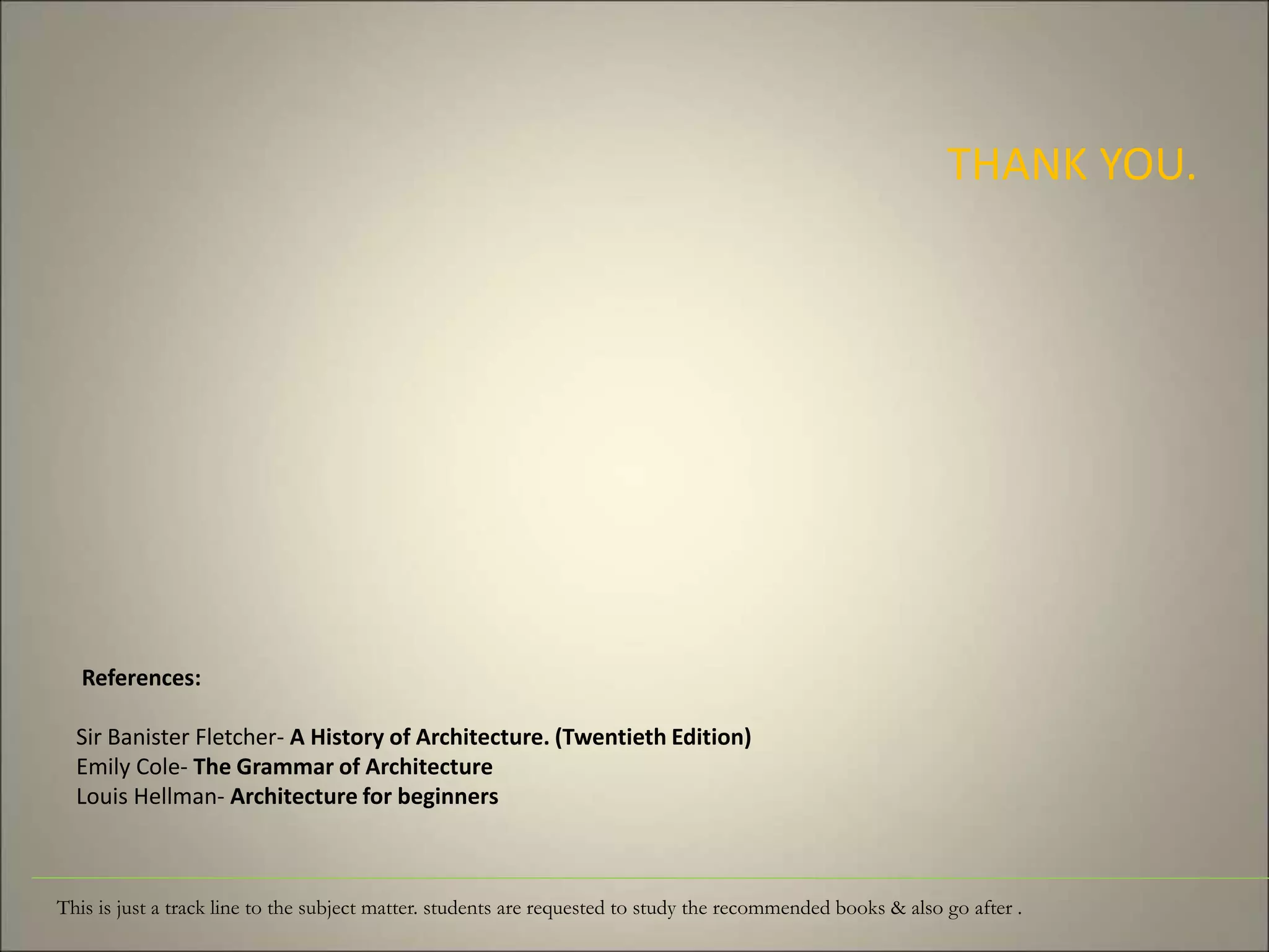 References:
Sir Banister Fletcher- A History of Architecture. (Twentieth Edition)
Emily Cole- The Grammar of Architecture
Louis Hellman- Architecture for beginners
THANK YOU.
This is just a track line to the subject matter. students are requested to study the recommended books & also go after .
 
