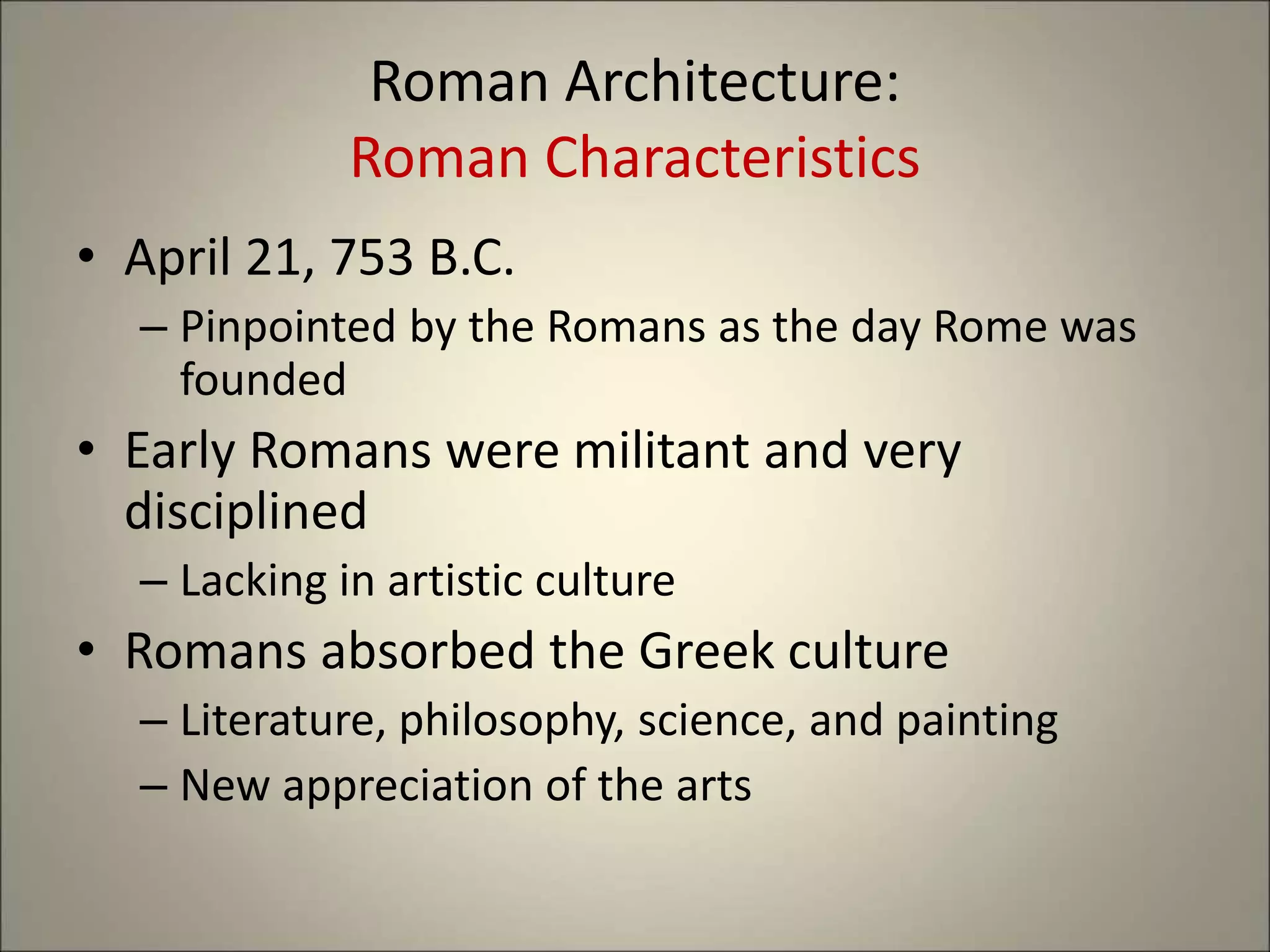 Roman Architecture:
Roman Characteristics
• April 21, 753 B.C.
– Pinpointed by the Romans as the day Rome was
founded
• Early Romans were militant and very
disciplined
– Lacking in artistic culture
• Romans absorbed the Greek culture
– Literature, philosophy, science, and painting
– New appreciation of the arts
 