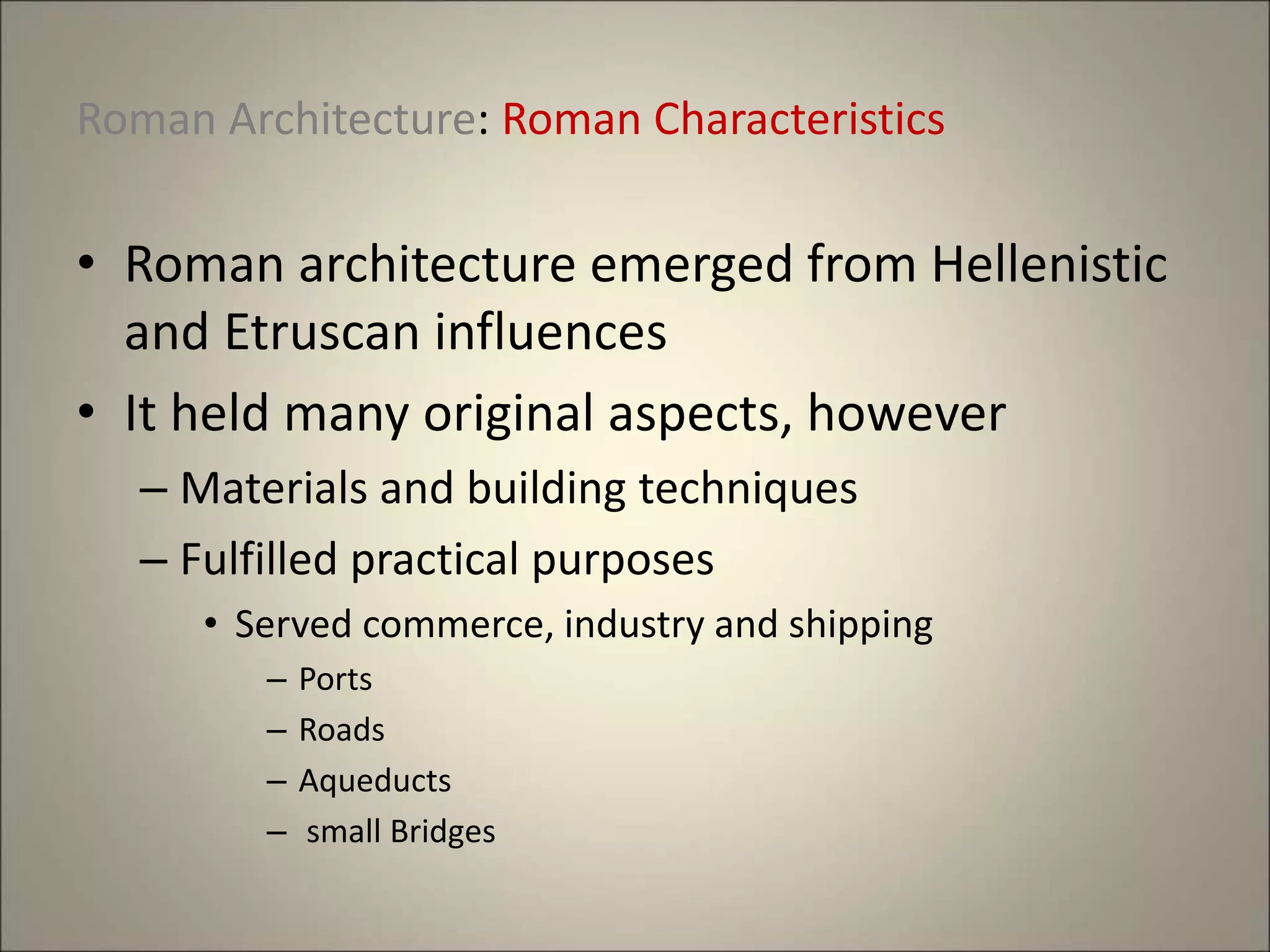 Roman Architecture: Roman Characteristics
• Roman architecture emerged from Hellenistic
and Etruscan influences
• It held many original aspects, however
– Materials and building techniques
– Fulfilled practical purposes
• Served commerce, industry and shipping
– Ports
– Roads
– Aqueducts
– small Bridges
 