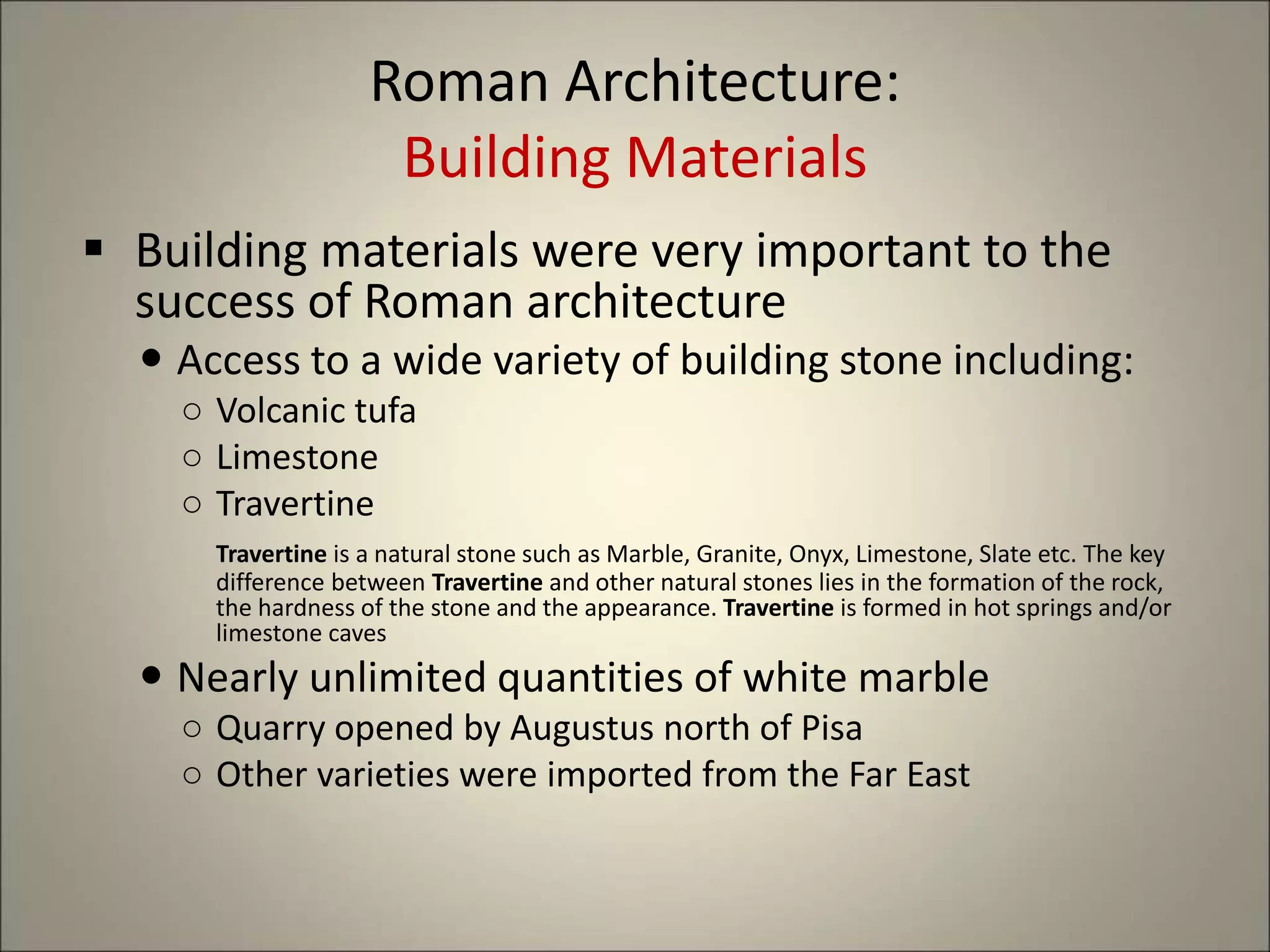 Roman Architecture:
Building Materials
 Building materials were very important to the
success of Roman architecture
 Access to a wide variety of building stone including:
○ Volcanic tufa
○ Limestone
○ Travertine
Travertine is a natural stone such as Marble, Granite, Onyx, Limestone, Slate etc. The key
difference between Travertine and other natural stones lies in the formation of the rock,
the hardness of the stone and the appearance. Travertine is formed in hot springs and/or
limestone caves
 Nearly unlimited quantities of white marble
○ Quarry opened by Augustus north of Pisa
○ Other varieties were imported from the Far East
 