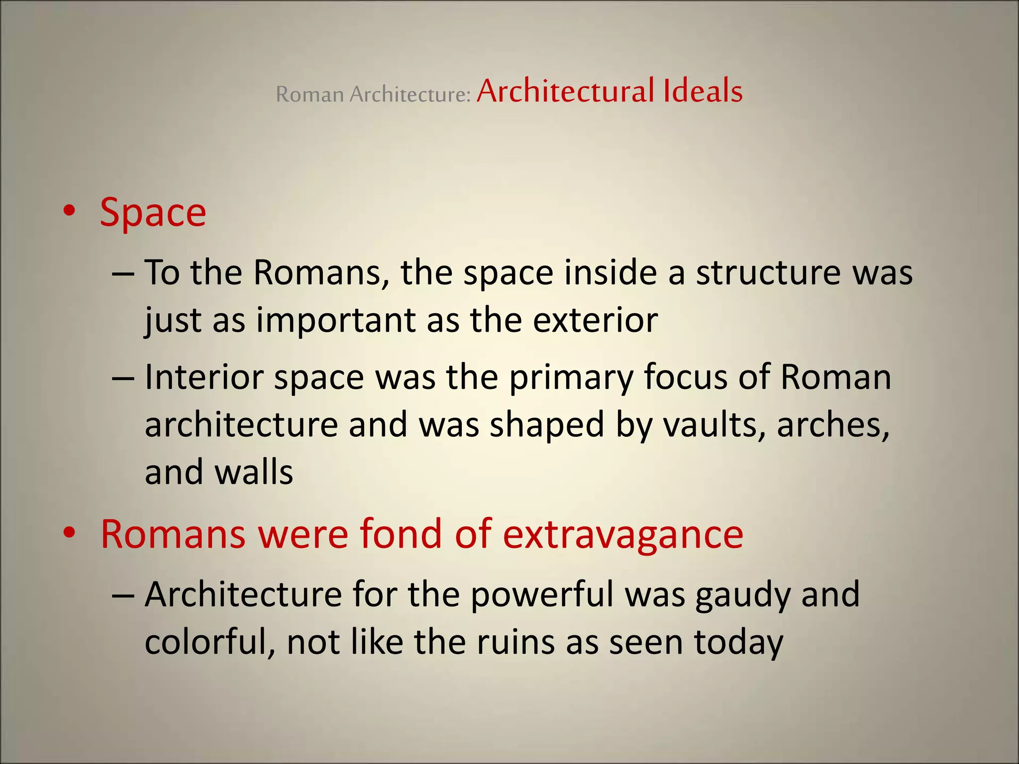 Roman Architecture: Architectural Ideals
• Space
– To the Romans, the space inside a structure was
just as important as the exterior
– Interior space was the primary focus of Roman
architecture and was shaped by vaults, arches,
and walls
• Romans were fond of extravagance
– Architecture for the powerful was gaudy and
colorful, not like the ruins as seen today
 