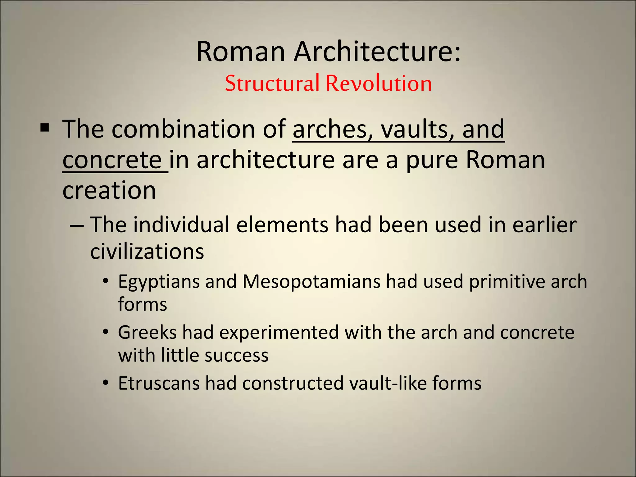  The combination of arches, vaults, and
concrete in architecture are a pure Roman
creation
– The individual elements had been used in earlier
civilizations
• Egyptians and Mesopotamians had used primitive arch
forms
• Greeks had experimented with the arch and concrete
with little success
• Etruscans had constructed vault-like forms
Roman Architecture:
StructuralRevolution
 